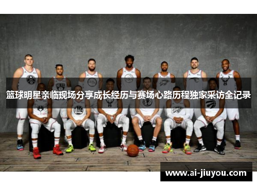 篮球明星亲临现场分享成长经历与赛场心路历程独家采访全记录